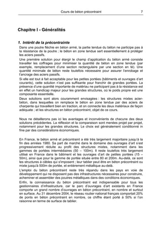 Cours de béton précontraint 7
Chapitre I - Généralités
1. Intérêt de la précontrainte
Dans une poutre fléchie en béton armé, la partie tendue du béton ne participe pas à
la résistance de la poutre ; le béton en zone tendue sert essentiellement à protéger
les aciers passifs.
Une première solution pour élargir le champ d’application du béton armé consiste
travailler les coffrages pour minimiser la quantité de béton en zone tendue (par
exemple, remplacement d’une section rectangulaire par une section en té). Une
quantité minimale de béton reste toutefois nécessaire pour assurer l’enrobage et
l’ancrage des aciers passifs.
Si elle est tout à fait acceptable pour les petites portées (bâtiments et ouvrages d’art
courants), cette solution n’est pas suffisante pour franchir de grandes portées. La
présence d’une quantité importante de matériau ne participant pas à la résistance est
en effet un handicap majeur pour les grandes structures, où le poids propre est une
composante essentielle.
Deux solutions sont alors couramment envisagées : les structures mixtes acier-
béton, dans lesquelles on remplace le béton en zone tendue par des aciers de
charpente qui travaillent bien en traction, et on connecte les deux matériaux de façon
adéquate ; et les structures en béton précontraint, objet de ce cours.
Nous ne détaillerons pas ici les avantages et inconvénients de chacune des deux
solutions précédentes. La réflexion et la comparaison sont menées projet par projet,
notamment pour les grandes structures. Le choix est généralement conditionné in
fine par des considérations économiques.
En France, le béton armé et précontraint a été très largement majoritaire jusqu’à la
fin des années 1980. Sa part de marché dans le domaine des ouvrages d’art s’est
progressivement réduite au profit des structures mixtes, notamment dans les
gammes de portées intermédiaires (50 – 100m). Il reste toutefois très largement
utilisé en France dans le bâtiment et les ouvrages d’art de petites portées (15 –
50m), ainsi que pour la gamme de portée située entre 80 et 200m. Au-delà, ce sont
les structures à câbles qui s'imposent ; leur tablier peut être en béton précontraint ou
mixte jusqu'à 500m de portée, et entièrement métallique au-delà.
L'emploi du béton précontraint reste très répandu dans les pays en voie de
développement qui ne disposent pas des infrastructures nécessaires pour construire,
acheminer et assembler des poutres métalliques dans des conditions économiques.
Enfin, la connaissance du béton précontraint est indispensable pour tous les
gestionnaires d’infrastructure, car le parc d’ouvrages d’art existants en France
comporte un grand nombre d’ouvrages en béton précontraint, en nombre et surtout
en surface. Au 31 décembre 2004, le réseau routier national français comportait 20%
de ponts en béton précontraint en nombre, ce chiffre étant porté à 50% si l’on
raisonne en terme de surface de tablier.
 