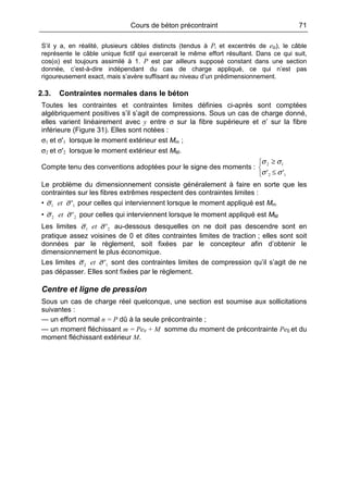 Cours de béton précontraint 71
S’il y a, en réalité, plusieurs câbles distincts (tendus à Pi et excentrés de e0i), le câble
représente le câble unique fictif qui exercerait le même effort résultant. Dans ce qui suit,
cos(α) est toujours assimilé à 1. P est par ailleurs supposé constant dans une section
donnée, c’est-à-dire indépendant du cas de charge appliqué, ce qui n’est pas
rigoureusement exact, mais s’avère suffisant au niveau d’un prédimensionnement.
2.3. Contraintes normales dans le béton
Toutes les contraintes et contraintes limites définies ci-après sont comptées
algébriquement positives s’il s’agit de compressions. Sous un cas de charge donné,
elles varient linéairement avec y entre σ sur la fibre supérieure et σ’ sur la fibre
inférieure (Figure 31). Elles sont notées :
σ1 et σ'1 lorsque le moment extérieur est Mm ;
σ2 et σ'2 lorsque le moment extérieur est MM.
Compte tenu des conventions adoptées pour le signe des moments :



≤
≥
12
12
'' σσ
σσ
Le problème du dimensionnement consiste généralement à faire en sorte que les
contraintes sur les fibres extrêmes respectent des contraintes limites :
• 11 'σσ et pour celles qui interviennent lorsque le moment appliqué est Mm
• 22 'σσ et pour celles qui interviennent lorsque le moment appliqué est MM
Les limites 21 'σσ et au-dessous desquelles on ne doit pas descendre sont en
pratique assez voisines de 0 et dites contraintes limites de traction ; elles sont soit
données par le règlement, soit fixées par le concepteur afin d’obtenir le
dimensionnement le plus économique.
Les limites 12 'σσ et sont des contraintes limites de compression qu’il s’agit de ne
pas dépasser. Elles sont fixées par le règlement.
Centre et ligne de pression
Sous un cas de charge réel quelconque, une section est soumise aux sollicitations
suivantes :
— un effort normal n = P dû à la seule précontrainte ;
— un moment fléchissant m = Pe0 + M somme du moment de précontrainte Pe0 et du
moment fléchissant extérieur M.
 