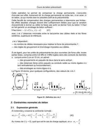 Cours de béton précontraint 73
Cette opération lui permet de compenser la charge permanente, c’est-à-dire
d’annuler son effet. Autrement dit, la charge permanente ne coûte rien, ni en acier, ni
en béton, ce qui montre bien le caractère actif de la précontrainte.
Cette faculté de compensation des charges permanentes a néanmoins ses limites :
les effets desdites charges doivent être suffisamment faibles pour que la variation
d’excentricité à donner au câble ne fasse pas sortir ce dernier hors du béton ! Il faut
en fait garantir un enrobage de béton suffisant :
Il faut donc : ( ) ( )dvedv −≤≤−− 0'' (41)
avec d et d′ distances minimales entre le barycentre des câbles réels et les fibres
extrêmes, supérieure et inférieure.
d et d’ dépendent :
— du nombre de câbles nécessaire pour réaliser la force de précontrainte P ;
— des règles de groupement et d’enrobage imposées aux câbles.
À cet égard, pour les unités de précontrainte les plus courantes (de force utile, toutes
pertes faites, comprise entre 0,6 MN et 3 MN) logées dans des conduits de diamètre
φ compris entre 5 cm et 10 cm, on admet :
— des groupements en paquets de deux dans le sens vertical ;
— des distances libres entre paquets ou conduits isolés au moins égales à φ
tant verticalement qu’horizontalement ;
— des enrobages au moins égaux à φ.
La Figure 33 donne, pour quelques configurations, des valeurs de d et d’.
Figure 33 - Définition de d et d’
3. Contraintes normales du béton
3.1. Expression générale
À l’ordonnée y s’exerce la contrainte normale :
( ) 





+=+=++=
'
1)( 0
vv
ey
A
P
I
y
Pe
A
P
I
y
MPe
A
P
y
ccccc ρ
σ (42)
Au niveau de G (y = 0), quel que soit le cas de charge appliqué, on a :
c
G
A
P
=σ
 