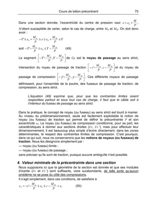Cours de béton précontraint 75
Dans une section donnée, l’excentricité du centre de pression vaut
P
M
ee += 0 ,
M étant susceptible de varier, selon le cas de charge, entre Mm et MM. On doit donc
avoir :
Γ≤+≤≤+≤Γ−
P
M
ee
P
M
e Mm
00'
soit
P
M
e
P
M Mm
−Γ≤≤−Γ− 0' (49)
Le segment 





−Γ−Γ−
P
M
P
M Mm
,' de Gy est le noyau de passage au sens strict,
intersection du noyau de passage de traction 





−−−
P
M
c
P
M
c Mm
,' et du noyau de
passage de compression 





−−−
P
M
P
M Mm
γγ ,' . Ces différents noyaux de passage
définissent, pour l’ensemble de la poutre, des fuseaux de passage de traction, de
compression, au sens strict.
L’équation (49) exprime que, pour que les contraintes limites soient
respectées partout et sous tout cas de charge, il faut que le câble soit à
l’intérieur du fuseau de passage au sens strict.
Dans la pratique, le concept de noyau (ou fuseau) au sens strict est lourd à manier.
Au niveau du prédimensionnement, seule est facilement exploitable la notion de
noyau (ou fuseau) de traction qui permet de définir la précontrainte P et son
excentricité e0. Le noyau (ou fuseau) de compression conditionne, pour sa part, les
caractéristiques à donner aux sections droites (I/v, I/v ′), mais pour effectuer leur
dimensionnement, il est beaucoup plus simple d’écrire directement, dans les zones
déterminantes, le respect des contraintes limites de compression. C’est pourquoi,
dans ce qui suit, nous ne conserverons que les notions de noyaux (ou fuseaux) de
traction. Nous les désignons simplement par :
— noyau (ou fuseau) limite ;
— noyau (ou fuseau) de passage ;
sans préciser qu’ils sont de traction, puisque aucune ambiguïté n’est possible.
4. Valeur minimale de la précontrainte dans une section
Nous supposons ici que la géométrie de la section est donnée et que ses modules
d’inertie (I/v et I/v ′) sont suffisants, voire surabondants, de telle sorte qu’aucun
problème ne se pose du côté des compressions.
Il s’agit simplement, dans ces conditions, de satisfaire à
102 ' e
P
M
ce
P
M
ce Mm
=−≤≤−−= (50)
 