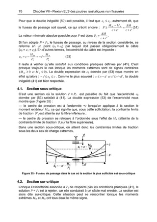 76 Chapitre VII - Flexion ELS des poutres isostatiques non fissurées
Pour que la double inégalité (50) soit possible, il faut que 12 ee ≤ , autrement dit, que
le fuseau de passage soit ouvert, ce qui s’écrit encore :
'' cc
M
cc
MM
P mM
+
∆
=
+
−
≥ (51)
La valeur minimale absolue possible pour P est donc
'cc
M
PI
+
∆
= .
Si l’on adopte P = PI, le fuseau de passage, au niveau de la section considérée, se
referme en un point (e1 = e2) par lequel doit passer obligatoirement le câble
(e0 = e1 = e2). En d’autres termes, l’excentricité du câble est imposée :
I
m
I
M
P
M
c
P
M
ce −−=−= '0 (53)
Il reste à vérifier qu’elle satisfait aux conditions pratiques définies par (41). C’est
presque toujours le cas lorsque les moments extrêmes sont de signes contraires
)00( ≤≥ mM MetM . La double expression de e0 donnée par (53) nous montre en
effet qu’alors : cec ≤≤− 0' . Comme le plus souvent : ''' dvcetdvc −≤−≤ , la double
inégalité (41) est bien respectée.
4.1. Section sous-critique
C’est une section où la solution P = PI est possible du fait que l’excentricité e0
donnée par (53) satisfait à (41). La double expression (53) de l’excentricité nous
montre que (Figure 35) :
— le centre de pression est à l’ordonnée +c lorsqu’on applique à la section le
moment extérieur MM, ce qui signifie que, sous cette sollicitation, la contrainte limite
de traction 2'σ est atteinte sur la fibre inférieure ;
— le centre de pression se retrouve à l’ordonnée sous l’effet de Mm (atteinte de la
contrainte limite de traction 1σ sur la fibre supérieure).
Dans une section sous-critique, on atteint donc les contraintes limites de traction
sous les deux cas de charge extrêmes.
Figure 35 - Fuseau de passage dans le cas où la section la plus sollicitée est sous-critique
4.2. Section sur-critique
Lorsque l’excentricité associée à PI ne respecte pas les conditions pratiques (41), la
solution P = PI est à rejeter, car elle conduirait à un câble mal enrobé. La section est
alors dite sur-critique. Cette situation peut se rencontrer lorsque les moments
extrêmes MM et Mm ont tous deux le même signe.
 