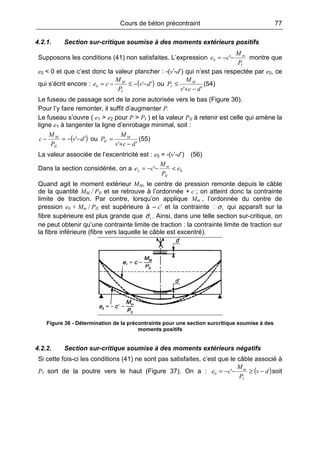 Cours de béton précontraint 77
4.2.1. Section sur-critique soumise à des moments extérieurs positifs
Supposons les conditions (41) non satisfaites. L’expression
I
m
P
M
ce −−= '0 montre que
e0 < 0 et que c’est donc la valeur plancher : -(v’-d’) qui n’est pas respectée par e0, ce
qui s’écrit encore : ( )''0 dv
P
M
ce
I
M
−−≤−= ou
'' dcv
M
P M
I
−+
≤ (54)
Le fuseau de passage sort de la zone autorisée vers le bas (Figure 36).
Pour l’y faire remonter, il suffit d’augmenter P.
Le fuseau s’ouvre ( e1 > e2 pour P > PI ) et la valeur PII à retenir est celle qui amène la
ligne e1 à tangenter la ligne d’enrobage minimal, soit :
( )'' dv
P
M
c
II
M
−−=− ou
'' dcv
M
P M
II
−+
= (55)
La valeur associée de l’excentricité est : e0 = -(v’-d’) (56)
Dans la section considérée, on a 02 ' e
P
M
ce
II
m
<−−=
Quand agit le moment extérieur MM, le centre de pression remonte depuis le câble
de la quantité MM / PII et se retrouve à l’ordonnée + c ; on atteint donc la contrainte
limite de traction. Par contre, lorsqu’on applique Mm , l’ordonnée du centre de
pression e0 + Mm / PII est supérieure à – c’ et la contrainte 1σ qui apparaît sur la
fibre supérieure est plus grande que 1σ . Ainsi, dans une telle section sur-critique, on
ne peut obtenir qu’une contrainte limite de traction : la contrainte limite de traction sur
la fibre inférieure (fibre vers laquelle le câble est excentré).
Figure 36 - Détermination de la précontrainte pour une section surcritique soumise à des
moments positifs
4.2.2. Section sur-critique soumise à des moments extérieurs négatifs
Si cette fois-ci les conditions (41) ne sont pas satisfaites, c’est que le câble associé à
PI sort de la poutre vers le haut (Figure 37). On a : ( )dv
P
M
ce
I
m
−≥−−= '0 soit
 