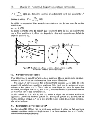78 Chapitre VII - Flexion ELS des poutres isostatiques non fissurées
dcv
M
P m
I
−+
−
≤
'
(57) On démontre, comme précédemment, qu’il faut augmenter P
jusqu’à la valeur :
dcv
M
P m
II
−+
−
=
'
' (58)
Le câble correspondant étant excentré au maximum vers le haut dans la section
considérée :
e0 = v – d (59)
La seule contrainte limite de traction que l’on atteint, dans ce cas, est la contrainte
sur la fibre supérieure 1σ (fibre vers laquelle le câble est excentré) sous l’effet du
moment extérieur Mm.
Figure 37 - Section sur-critique soumise à des moments négatifs.
Contrainte limite de traction associée
4.3. Caractère d’une section
Pour déterminer le caractère d’une section, autrement dit pour savoir si elle est sous-
critique ou sur-critique, on peut opérer de deux façons différentes.
— On calcule PI par l’équation (52) et l’excentricité associée e0 par (53). Si cette
excentricité satisfait aux conditions pratiques (41), c’est que la section est sous-
critique et l’on prend P = PI. Sinon, elle est sur-critique, et, selon le signe des
moments, on adopte soit P = PII, soit P = P’II, le câble correspondant étant excentré
au maximum vers le bas ou vers le haut.
— On calcule PI puis, soit PII soit P'II selon le signe des moments extérieurs
appliqués. Comme le montrent (54) et (55) d’une part, (57) et (58) d’autre part, la
section est sous-critique si PI est la plus grande de ces forces. Dans le cas contraire,
elle est sur-critique.
4.4. Expressions développées de P
Les formules (52), (55) et (58) ne sont guère pratiques à utiliser du fait que leurs
seconds membres contiennent implicitement P par l’intermédiaire de c et c’. En effet,
comme le montrent (46) et (47) :
 