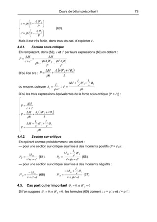 Cours de béton précontraint 79













−=






−=
P
A
vc
P
A
vc
c
c
1
2
1''
'
1
σ
ρ
σ
ρ
(60)
Mais il est très facile, dans tous les cas, d’expliciter P.
4.4.1. Section sous-critique
En remplaçant, dans (52), c et c’ par leurs expressions (60) on obtient :
P
Av
P
vA
h
M
cc
M
P
cc 12 ''' σρσρ
ρ −−
∆
=
+
∆
=
D’où l’on tire :
( )
h
vvA
h
M
P c 12 '' σσ
ρ
+
+
∆
=
ou encore, puisque
'vv
I
A c
c
ρ
= :
h
v
I
v
I
M
P
cc
ρ
σσ 12'
'
++∆
=
D’où les trois expressions équivalentes de la force sous-critique (P = PI) :
( )












++∆
=
+
+
∆
=
+
∆
=
h
v
I
v
I
M
P
h
vvA
h
M
P
cc
M
P
cc
c
ρ
σσ
σσ
ρ
12
12
'
'
''
'
4.4.2. Section sur-critique
En opérant comme précédemment, on obtient :
— pour une section sur-critique soumise à des moments positifs (P = PII) :
'' dcv
M
P M
II
−+
= (64)
''
'
'
2
dvv
v
I
M
P
c
M
II
−+
+
=
ρ
σ
(65)
— pour une section sur-critique soumise à des moments négatifs :
dcv
M
P m
II
−+
−
=
'
' (66)
dvv
v
I
M
P
c
m
II
−+
+−
=
'
'
1
ρ
σ
(67)
4.5. Cas particulier important 0'0 21 == σσ et
Si l’on suppose 0'0 21 == σσ et , les formules (60) donnent : c = ρ v et c’= ρv′
 