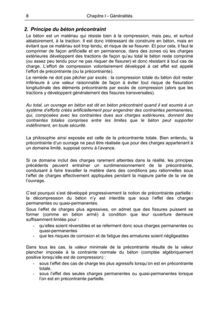 8 Chapitre I - Généralités
2. Principe du béton précontraint
Le béton est un matériau qui résiste bien à la compression, mais peu, et surtout
aléatoirement, à la traction. Il est donc intéressant de construire en béton, mais en
évitant que ce matériau soit trop tendu, et risque de se fissurer. Et pour cela, il faut le
comprimer de façon artificielle et en permanence, dans des zones où les charges
extérieures développent des tractions de façon qu’au total le béton reste comprimé
(ou assez peu tendu pour ne pas risquer de fissurer) et donc résistant à tout cas de
charge. L’effort de compression volontairement développé à cet effet est appelé
l’effort de précontrainte (ou la précontrainte).
Le remède ne doit pas pêcher par excès : la compression totale du béton doit rester
inférieure à une valeur raisonnable de façon à éviter tout risque de fissuration
longitudinale des éléments précontraints par excès de compression (alors que les
tractions y développent généralement des fissures transversales).
Au total, un ouvrage en béton est dit en béton précontraint quand il est soumis à un
système d’efforts créés artificiellement pour engendrer des contraintes permanentes,
qui, composées avec les contraintes dues aux charges extérieures, donnent des
contraintes totales comprises entre les limites que le béton peut supporter
indéfiniment, en toute sécurité.
La philosophie ainsi exposée est celle de la précontrainte totale. Bien entendu, la
précontrainte d’un ouvrage ne peut être réalisée que pour des charges appartenant à
un domaine limité, supposé connu à l’avance.
Si ce domaine inclut des charges rarement atteintes dans la réalité, les principes
précédents peuvent entraîner un surdimensionnement de la précontrainte,
conduisant à faire travailler la matière dans des conditions peu rationnelles sous
l’effet de charges effectivement appliquées pendant la majeure partie de la vie de
l’ouvrage.
C’est pourquoi s’est développé progressivement la notion de précontrainte partielle :
la décompression du béton n’y est interdite que sous l’effet des charges
permanentes ou quasi-permanentes.
Sous l’effet de charges plus agressives, on admet que des fissures puissent se
former (comme en béton armé) à condition que leur ouverture demeure
suffisamment limitée pour :
- qu’elles soient réversibles et se referment donc sous charges permanentes ou
quasi-permanentes
- que les risques de corrosion et de fatigue des armatures soient négligeables
Dans tous les cas, la valeur minimale de la précontrainte résulte de la valeur
plancher imposée à la contrainte normale du béton (comptée algébriquement
positive lorsqu’elle est de compression) :
- sous l’effet des cas de charge les plus agressifs lorsqu’on est en précontrainte
totale.
- sous l’effet des seules charges permanentes ou quasi-permanentes lorsque
l’on est en précontrainte partielle.
 