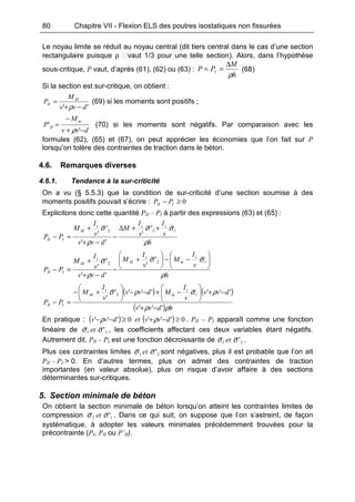 80 Chapitre VII - Flexion ELS des poutres isostatiques non fissurées
Le noyau limite se réduit au noyau central (dit tiers central dans le cas d’une section
rectangulaire puisque ρ vaut 1/3 pour une telle section). Alors, dans l’hypothèse
sous-critique, P vaut, d’après (61), (62) ou (63) :
h
M
PP I
ρ
∆
== (68)
Si la section est sur-critique, on obtient :
'' dvv
M
P M
II
−+
=
ρ
(69) si les moments sont positifs ;
dvv
M
P
m
II
−+
−
=
'
'
ρ
(70) si les moments sont négatifs. Par comparaison avec les
formules (62), (65) et (67), on peut apprécier les économies que l’on fait sur P
lorsqu’on tolère des contraintes de traction dans le béton.
4.6. Remarques diverses
4.6.1. Tendance à la sur-criticité
On a vu (§ 5.5.3) que la condition de sur-criticité d’une section soumise à des
moments positifs pouvait s’écrire : 0≥− III PP
Explicitons donc cette quantité PII – PI à partir des expressions (63) et (65) :
h
v
I
v
I
M
dvv
v
I
M
PP
ccc
M
III
ρ
σσ
ρ
σ 122 '
'
''
'
'
++∆
−
−+
+
=−
h
v
I
M
v
I
M
dvv
v
I
M
PP
c
m
c
M
c
M
III
ρ
σσ
ρ
σ 





−−





+
−
−+
+
=−
122
'
'
''
'
'
( ) ( )
( ) hdvv
dvv
v
I
Mdvv
v
I
M
PP
c
m
c
M
III
ρρ
ρσρσ
'''
'''''''
'
12
−+
−+





−+−−





+−
=−
En pratique : ( ) ( ) 0'''0''' ≥−+≥−− dvvetdvv ρρ . PII – PI apparaît comme une fonction
linéaire de 21 'σσ et , les coefficients affectant ces deux variables étant négatifs.
Autrement dit, PII – PI est une fonction décroissante de 21 'σσ et .
Plus ces contraintes limites 21 'σσ et sont négatives, plus il est probable que l’on ait
PII – PI > 0. En d’autres termes, plus on admet des contraintes de traction
importantes (en valeur absolue), plus on risque d’avoir affaire à des sections
déterminantes sur-critiques.
5. Section minimale de béton
On obtient la section minimale de béton lorsqu’on atteint les contraintes limites de
compression 12 'σσ et . Dans ce qui suit, on suppose que l’on s’astreint, de façon
systématique, à adopter les valeurs minimales précédemment trouvées pour la
précontrainte (PI, PII ou P’II).
 