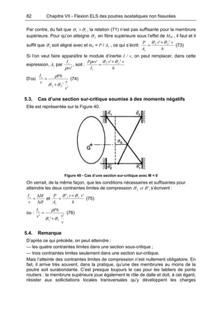 82 Chapitre VII - Flexion ELS des poutres isostatiques non fissurées
Par contre, du fait que 11 σσ > , la relation (71) n’est pas suffisante pour la membrure
supérieure. Pour qu’on atteigne 2σ en fibre supérieure sous l’effet de MM , il faut et il
suffit que 2σ soit aligné avec et σG = P / Ac , ce qui s’écrit:
h
vv
A
P
c
'' 22 σσ +
= (73)
Si l’on veut faire apparaître le module d’inertie I / v, on peut remplacer, dans cette
expression, Ac par
'vv
Ic
ρ
, soit :
h
vv
I
vvP
c
''' 22 σσρ +
=
D’où
'
'22
v
v
Ph
v
Ic
σσ
ρ
+
= (74)
5.3. Cas d’une section sur-critique soumise à des moments négatifs
Elle est représentée sur la Figure 40.
Figure 40 - Cas d’une section sur-critique avec M < 0
On verrait, de la même façon, que les conditions nécessaires et suffisantes pour
atteindre les deux contraintes limites de compression 12 'σσ et s’écrivent :
σ∆
∆
=
M
v
Ic
et
h
vv
A
P
c
'' 11 σσ +
= (75)
ou :
v
v
Ph
v
Ic
'
'
'
11 σσ
ρ
+
= (76)
5.4. Remarque
D’après ce qui précède, on peut atteindre :
— les quatre contraintes limites dans une section sous-critique ;
— trois contraintes limites seulement dans une section sur-critique.
Mais l’atteinte des contraintes limites de compression n’est nullement obligatoire. En
fait, il arrive très souvent, dans la pratique, qu’une des membrures au moins de la
poutre soit surabondante. C’est presque toujours le cas pour les tabliers de ponts
routiers : la membrure supérieure joue également le rôle de dalle et doit, à cet égard,
résister aux sollicitations locales transversales qu’y développent les charges
 