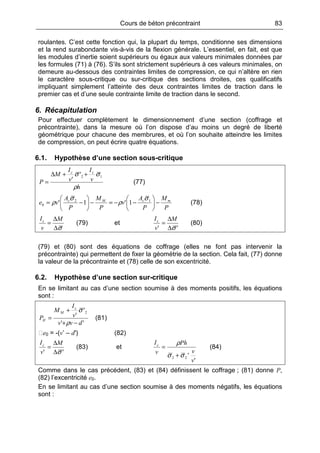 Cours de béton précontraint 83
roulantes. C’est cette fonction qui, la plupart du temps, conditionne ses dimensions
et la rend surabondante vis-à-vis de la flexion générale. L’essentiel, en fait, est que
les modules d’inertie soient supérieurs ou égaux aux valeurs minimales données par
les formules (71) à (76). S’ils sont strictement supérieurs à ces valeurs minimales, on
demeure au-dessous des contraintes limites de compression, ce qui n’altère en rien
le caractère sous-critique ou sur-critique des sections droites, ces qualificatifs
impliquant simplement l’atteinte des deux contraintes limites de traction dans le
premier cas et d’une seule contrainte limite de traction dans le second.
6. Récapitulation
Pour effectuer complètement le dimensionnement d’une section (coffrage et
précontrainte), dans la mesure où l’on dispose d’au moins un degré de liberté
géométrique pour chacune des membrures, et où l’on souhaite atteindre les limites
de compression, on peut écrire quatre équations.
6.1. Hypothèse d’une section sous-critique
h
v
I
v
I
M
P
cc
ρ
σσ 12'
'
++∆
= (77)
P
M
P
A
v
P
M
P
A
ve mcMc
−





−−=−





−= 12
0 1'1'
σ
ρ
σ
ρ (78)
σ∆
∆
=
M
v
Ic
(79) et
'' σ∆
∆
=
M
v
Ic
(80)
(79) et (80) sont des équations de coffrage (elles ne font pas intervenir la
précontrainte) qui permettent de fixer la géométrie de la section. Cela fait, (77) donne
la valeur de la précontrainte et (78) celle de son excentricité.
6.2. Hypothèse d’une section sur-critique
En se limitant au cas d’une section soumise à des moments positifs, les équations
sont :
''
'
'
2
dvv
v
I
M
P
c
M
II
−+
+
=
ρ
σ
(81)
e0 = -(v’ – d′) (82)
'' σ∆
∆
=
M
v
Ic
(83) et
'
'22
v
v
Ph
v
Ic
σσ
ρ
+
= (84)
Comme dans le cas précédent, (83) et (84) définissent le coffrage ; (81) donne P,
(82) l’excentricité e0.
En se limitant au cas d’une section soumise à des moments négatifs, les équations
sont :
 