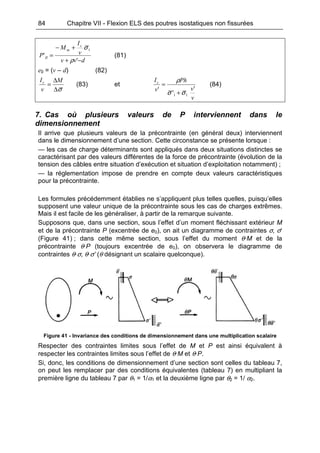 84 Chapitre VII - Flexion ELS des poutres isostatiques non fissurées
dvv
v
I
M
P
c
m
II
−+
+−
=
'
'
1
ρ
σ
(81)
e0 = (v – d) (82)
σ∆
∆
=
M
v
Ic
(83) et
v
v
Ph
v
Ic
'
'
'
11 σσ
ρ
+
= (84)
7. Cas où plusieurs valeurs de P interviennent dans le
dimensionnement
Il arrive que plusieurs valeurs de la précontrainte (en général deux) interviennent
dans le dimensionnement d’une section. Cette circonstance se présente lorsque :
— les cas de charge déterminants sont appliqués dans deux situations distinctes se
caractérisant par des valeurs différentes de la force de précontrainte (évolution de la
tension des câbles entre situation d’exécution et situation d’exploitation notamment) ;
— la réglementation impose de prendre en compte deux valeurs caractéristiques
pour la précontrainte.
Les formules précédemment établies ne s’appliquent plus telles quelles, puisqu’elles
supposent une valeur unique de la précontrainte sous les cas de charges extrêmes.
Mais il est facile de les généraliser, à partir de la remarque suivante.
Supposons que, dans une section, sous l’effet d’un moment fléchissant extérieur M
et de la précontrainte P (excentrée de e0), on ait un diagramme de contraintes σ, σ‘
(Figure 41) ; dans cette même section, sous l’effet du moment θ·M et de la
précontrainte θ·P (toujours excentrée de e0), on observera le diagramme de
contraintes θ·σ, θ·σ’ (θ désignant un scalaire quelconque).
Figure 41 - Invariance des conditions de dimensionnement dans une multiplication scalaire
Respecter des contraintes limites sous l’effet de M et P est ainsi équivalent à
respecter les contraintes limites sous l’effet de θ·M et θ·P.
Si, donc, les conditions de dimensionnement d’une section sont celles du tableau 7,
on peut les remplacer par des conditions équivalentes (tableau 7) en multipliant la
première ligne du tableau 7 par θ1 = 1/α1 et la deuxième ligne par θ2 = 1/ α2.
 
