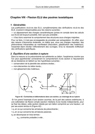 Cours de béton précontraint 89
Chapitre VIII - Flexion ELU des poutres isostatiques
1. Généralités
Les justifications vis-à-vis des ELU, complémentaires des vérifications vis-à-vis des
ELS, s’avèrent indispensables pour les raisons suivantes :
— un dépassement des charges caractéristiques (prises en compte dans les calculs
aux ELS) est toujours possible, bien que peu probable ;
— il faut donc examiner le comportement des structures sous charges majorées.
Pour ce faire, il n’est pas envisageable de procéder par extrapolation. En effet, pour
des raisons d’économie évidentes, on tolère que, sous ces charges majorées, des
phénomènes irréversibles se manifestent (fissuration, plastification des matériaux),
l’essentiel étant d’éviter l’effondrement des ouvrages. D’où la nécessité d’effectuer
des vérifications spécifiques.
2. Équilibre d’une section à rupture
Dans la mesure où la précontrainte est adhérente au béton, l’expérience montre que
l’on peut appréhender correctement le comportement d’une section à l’épuisement
de sa résistance en tablant sur les hypothèses suivantes :
— conservation de la planéité des sections droites ;
— non-intervention du béton tendu ;
— non-glissement des matériaux.
Figure 42 - Contraintes et déformations dans une section, au voisinage de sa rupture
Si l’on prend l’exemple d’une section soumise, de la part des actions extérieures, à
une sollicitation de flexion simple (section médiane d’une travée indépendante, pour
se fixer les idées), cette section résiste par son béton comprimé sur une hauteur y et
par ses aciers tendus à (Figure 42) :
• σp en ce qui concerne les armatures de précontrainte ;
• σs en ce qui concerne les armatures passives.
σp se décompose en trois termes :
σpm contrainte probable à vide ,
 