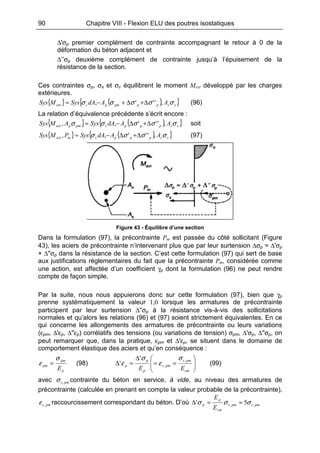 90 Chapitre VIII - Flexion ELU des poutres isostatiques
∆'σp premier complément de contrainte accompagnant le retour à 0 de la
déformation du béton adjacent et
∆’’σp deuxième complément de contrainte jusqu’à l’épuisement de la
résistance de la section.
Ces contraintes σp, σs et σc équilibrent le moment Mext développé par les charges
extérieures.
{ } ( ){ }sspppmpcext AAdASysMSys σσσσσ ,''', ∆+∆+−≈ (96)
La relation d’équivalence précédente s’écrit encore :
{ } ( ){ }sspppcpmpext AAdASysAMSys σσσσσ ,''',, ∆+∆−≈ soit
{ } ( ){ }sspppcmext AAdASysPMSys σσσσ ,''',, ∆+∆−≈ (97)
Figure 43 - Équilibre d’une section
Dans la formulation (97), la précontrainte Pm est passée du côté sollicitant (Figure
43), les aciers de précontrainte n’intervenant plus que par leur surtension ∆σp = ∆'σp
+ ∆''σp dans la résistance de la section. C’est cette formulation (97) qui sert de base
aux justifications réglementaires du fait que la précontrainte Pm, considérée comme
une action, est affectée d’un coefficient γp dont la formulation (96) ne peut rendre
compte de façon simple.
Par la suite, nous nous appuierons donc sur cette formulation (97), bien que γp
prenne systématiquement la valeur 1,0 lorsque les armatures de précontrainte
participent par leur surtension ∆''σp à la résistance vis-à-vis des sollicitations
normales et qu’alors les relations (96) et (97) soient strictement équivalentes. En ce
qui concerne les allongements des armatures de précontrainte ou leurs variations
(εpm, ∆'εp, ∆''εp) corrélatifs des tensions (ou variations de tension) σpm, ∆'σp, ∆''σp, on
peut remarquer que, dans la pratique, εpm et ∆'εp, se situent dans le domaine de
comportement élastique des aciers et qu’en conséquence :
p
pm
pm
E
σ
ε = (98) 





==
∆
=∆
cm
pmc
pmc
p
p
p
EE
,
,
'
'
σ
ε
σ
ε (99)
avec pmc,σ contrainte du béton en service, à vide, au niveau des armatures de
précontrainte (calculée en prenant en compte la valeur probable de la précontrainte),
pmc,ε raccourcissement correspondant du béton. D’où pmcpmc
cm
p
p
E
E
,, 5' σσσ ≈=∆
 