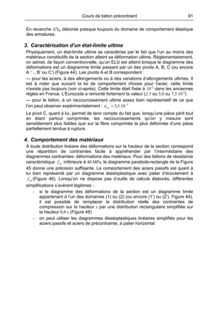 Cours de béton précontraint 91
En revanche ∆''εp déborde presque toujours du domaine de comportement élastique
des armatures.
3. Caractérisation d’un état-limite ultime
Physiquement, un état-limite ultime se caractérise par le fait que l’un au moins des
matériaux constitutifs de la section atteint sa déformation ultime. Réglementairement,
on admet, de façon conventionnelle, qu’un ELU est atteint lorsque le diagramme des
déformations est un diagramme limite passant par un des pivots A, B, C (ou encore
A ′ , B’ ou C’) (Figure 44). Les pivots A et B correspondent :
— pour les aciers, à des allongements ou à des variations d’allongements ultimes. Il
est à noter que suivant la loi de comportement choisie pour l'acier, cette limite
n'existe pas toujours (voir ci-après). Cette limite était fixée à 10-2
dans les anciennes
règles en France. L'Eurocode a remonté fortement la valeur (2,5 ou 5,0 ou 7,5 10-2
)
— pour le béton, à un raccourcissement ultime assez bien représentatif de ce que
l’on peut observer expérimentalement : 3
10.5,3 −
=cuε
Le pivot C, quant à lui, permet de tenir compte du fait que, lorsqu’une pièce périt tout
en étant partout comprimée, les raccourcissements qu’on y mesure sont
sensiblement plus faibles que sur la fibre comprimée la plus déformée d’une pièce
partiellement tendue à rupture.
4. Comportement des matériaux
À toute distribution linéaire des déformations sur la hauteur de la section correspond
une répartition de contraintes facile à appréhender par l’intermédiaire des
diagrammes contraintes- déformations des matériaux. Pour des bétons de résistance
caractéristique ckf inférieure à 40 MPa, le diagramme parabole-rectangle de la Figure
45 donne une précision suffisante. Le comportement des aciers passifs est quant à
lui bien représenté par un diagramme élastoplastique avec palier d’écoulement à
ykf (Figure 46). Lorsqu’on ne dispose pas d’outils de calculs élaborés, différentes
simplifications s’avèrent légitimes :
- si le diagramme des déformations de la section est un diagramme limite
appartenant à l’un des domaines (1) ou (2) (ou encore (1’) ou (2’), Figure 44),
il est possible de remplacer la distribution réelle des contraintes de
compression sur la hauteur x par une distribution rectangulaire simplifiée sur
la hauteur 0,8 x (Figure 48)
- on peut utiliser les diagrammes élastoplastiques linéaires simplifiés pour les
aciers passifs et aciers de précontrainte, à palier horizontal
 