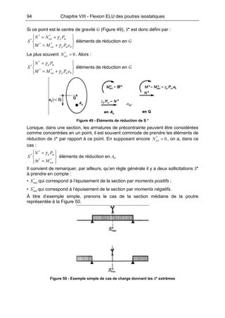 94 Chapitre VIII - Flexion ELU des poutres isostatiques
Si ce point est le centre de gravité G (Figure 49), S* est donc défini par :








+=
+=
0
**
**
*
ePMM
PNN
S
mpext
mpext
γ
γ
éléments de réduction en G
Le plus souvent 0*
=extN . Alors :








+=
=
0
**
*
*
ePMM
PN
S
mpext
mp
γ
γ
éléments de réduction en G
Figure 49 - Éléments de réduction de S *
Lorsque, dans une section, les armatures de précontrainte peuvent être considérées
comme concentrées en un point, il est souvent commode de prendre les éléments de
réduction de S* par rapport à ce point. En supposant encore 0*
=extN , on a, dans ce
cas :








=
=
**
*
*
ext
mp
M
PN
S
M
γ
éléments de réduction en Ap
Il convient de remarquer, par ailleurs, qu’en règle générale il y a deux sollicitations S*
à prendre en compte :
• *
maxS qui correspond à l’épuisement de la section par moments positifs ;
• *
minS qui correspond à l’épuisement de la section par moments négatifs.
À titre d’exemple simple, prenons le cas de la section médiane de la poutre
représentée à la Figure 50.
Figure 50 - Exemple simple de cas de charge donnant les S* extrêmes
 