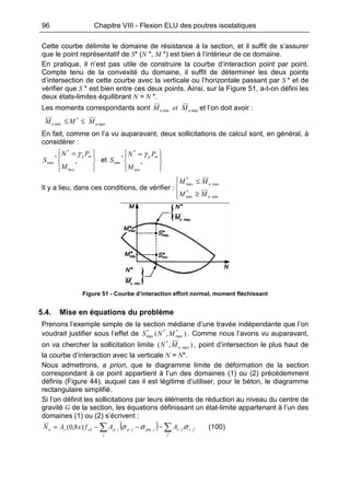 96 Chapitre VIII - Flexion ELU des poutres isostatiques
Cette courbe délimite le domaine de résistance à la section, et il suffit de s’assurer
que le point représentatif de S* (N *, M *) est bien à l’intérieur de ce domaine.
En pratique, il n’est pas utile de construire la courbe d’interaction point par point.
Compte tenu de la convexité du domaine, il suffit de déterminer les deux points
d’intersection de cette courbe avec la verticale ou l’horizontale passant par S * et de
vérifier que S * est bien entre ces deux points. Ainsi, sur la Figure 51, a-t-on défini les
deux états-limites équilibrant N = N *.
Les moments correspondants sont maxmin uu MetM et l’on doit avoir :
max
*
min uu MMM ≤≤
En fait, comme on l’a vu auparavant, deux sollicitations de calcul sont, en général, à
considérer :







 =
*
*
*
max
maxM
PN
S
mpγ
et







 =
*
*
*
min
minM
PN
S
mpγ
Il y a lieu, dans ces conditions, de vérifier :




≥
≤
min
*
min
max
*
max
u
u
MM
MM
Figure 51 - Courbe d’interaction effort normal, moment fléchissant
5.4. Mise en équations du problème
Prenons l’exemple simple de la section médiane d’une travée indépendante que l’on
voudrait justifier sous l’effet de ),( *
max
**
max MNS . Comme nous l’avons vu auparavant,
on va chercher la sollicitation limite ),( max
*
uMN , point d’intersection le plus haut de
la courbe d’interaction avec la verticale N = N*.
Nous admettrons, a priori, que le diagramme limite de déformation de la section
correspondant à ce point appartient à l’un des domaines (1) ou (2) précédemment
définis (Figure 44), auquel cas il est légitime d’utiliser, pour le béton, le diagramme
rectangulaire simplifié.
Si l’on définit les sollicitations par leurs éléments de réduction au niveau du centre de
gravité G de la section, les équations définissant un état-limite appartenant à l’un des
domaines (1) ou (2) s’écrivent :
( ) ∑∑ −−−=
'
'')8,0(
j
jsjs
j
jpmjpjpcdcu AAfxAN σσσ (100)
 