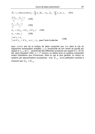 Cours de béton précontraint 97
( ) ∑∑ −−−=
'
''')8,0()8,0(
j
jsjsjs
j
jpjpmjpjpcdcAu eAeAfxAxeM c
σσσ (101)
x
xd jp
c
jp −
=
∆
ε
ε''
(102)
x
xd js
c
js −
=
''
ε
ε
(103)
)'''( jpjpjpmjp f εεεσ ∆+∆+= (104)
)( '' jsjs g εσ = (105)



=∆=∆
=
basplusleacierl'poursujsupjp
cuc
ousoit
soit
εεεε
εε
'''''
(106)
avec Ac(0,8x) aire de la surface de béton comprimé (sur 0,8x dans le cas du
diagramme rectangulaire simplifié), eAc(x) excentricité de son centre de gravité par
rapport à G, epj et esj′ excentricité des différentes armatures par rapport à G. Si l’on
fait, dans l’équation (100), Nu = N* (connu), on obtient ainsi un système comportant
autant d’équations que d’inconnues. Dans le cas le plus général, on résout ce
système par approximations successives ; d’où maxuM , et la justification consiste à
s'assurer que max
*
max uMM ≤
 