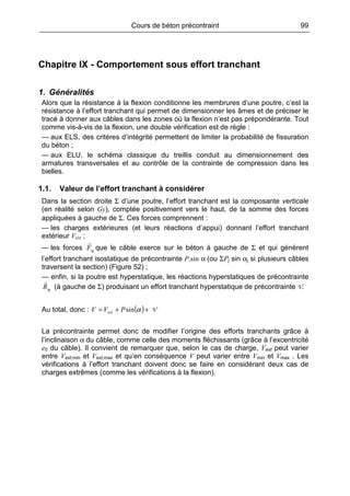 Cours de béton précontraint 99
Chapitre IX - Comportement sous effort tranchant
1. Généralités
Alors que la résistance à la flexion conditionne les membrures d’une poutre, c’est la
résistance à l’effort tranchant qui permet de dimensionner les âmes et de préciser le
tracé à donner aux câbles dans les zones où la flexion n’est pas prépondérante. Tout
comme vis-à-vis de la flexion, une double vérification est de règle :
— aux ELS, des critères d’intégrité permettent de limiter la probabilité de fissuration
du béton ;
— aux ELU, le schéma classique du treillis conduit au dimensionnement des
armatures transversales et au contrôle de la contrainte de compression dans les
bielles.
1.1. Valeur de l’effort tranchant à considérer
Dans la section droite Σ d’une poutre, l’effort tranchant est la composante verticale
(en réalité selon Gy), comptée positivement vers le haut, de la somme des forces
appliquées à gauche de Σ. Ces forces comprennent :
— les charges extérieures (et leurs réactions d’appui) donnant l’effort tranchant
extérieur Vext ;
— les forces igF que le câble exerce sur le béton à gauche de Σ et qui génèrent
l’effort tranchant isostatique de précontrainte P.sin α (ou ΣPj sin αj si plusieurs câbles
traversent la section) (Figure 52) ;
— enfin, si la poutre est hyperstatique, les réactions hyperstatiques de précontrainte
igR (à gauche de Σ) produisant un effort tranchant hyperstatique de précontrainte V.
Au total, donc : ( )++= αsinPVV ext V
La précontrainte permet donc de modifier l’origine des efforts tranchants grâce à
l’inclinaison α du câble, comme celle des moments fléchissants (grâce à l’excentricité
e0 du câble). Il convient de remarquer que, selon le cas de charge, Vext peut varier
entre Vext,min et Vext,max et qu’en conséquence V peut varier entre Vmin et Vmax . Les
vérifications à l’effort tranchant doivent donc se faire en considérant deux cas de
charges extrêmes (comme les vérifications à la flexion).
 