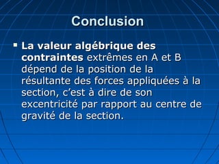 ConclusionConclusion
 La valeur algébrique desLa valeur algébrique des
contraintescontraintes extrêmes en A et Bextrêmes en A et B
dépend de la position de ladépend de la position de la
résultante des forces appliquées à larésultante des forces appliquées à la
section, c’est à dire de sonsection, c’est à dire de son
excentricité par rapport au centre deexcentricité par rapport au centre de
gravité de la section.gravité de la section.
 