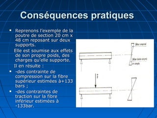 Conséquences pratiquesConséquences pratiques
 Reprenons l’exemple de laReprenons l’exemple de la
poutre de section 20 cm xpoutre de section 20 cm x
48 cm reposant sur deux48 cm reposant sur deux
supports.supports.
Elle est soumise aux effetsElle est soumise aux effets
de son propre poids, desde son propre poids, des
charges qu’elle supporte.charges qu’elle supporte.
Il en résulte :Il en résulte :
 -des contrainte de-des contrainte de
compression sur la fibrecompression sur la fibre
supérieur estimées à+133supérieur estimées à+133
bars ;bars ;
 -des contraintes de-des contraintes de
traction sur la fibretraction sur la fibre
inférieur estimées àinférieur estimées à
-133bar.-133bar.
 