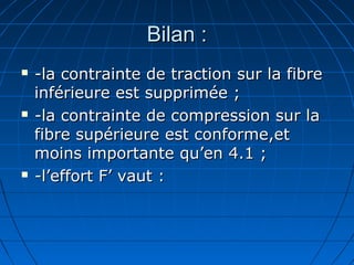 Bilan :Bilan :
 -la contrainte de traction sur la fibre-la contrainte de traction sur la fibre
inférieure est supprimée ;inférieure est supprimée ;
 -la contrainte de compression sur la-la contrainte de compression sur la
fibre supérieure est conforme,etfibre supérieure est conforme,et
moins importante qu’en 4.1 ;moins importante qu’en 4.1 ;
 -l’effort F’ vaut :-l’effort F’ vaut :
 