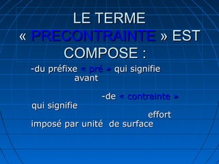 LE TERMELE TERME
«« PRECONTRAINTEPRECONTRAINTE » EST» EST
COMPOSE :COMPOSE :
-du préfixe-du préfixe « pré »« pré » qui signifiequi signifie
avantavant
-de-de « contrainte »« contrainte »
qui signifiequi signifie
efforteffort
imposé par unité de surfaceimposé par unité de surface
 