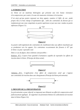 CHAPITRE 1 : Généralités sur la précontrainte
Béton précontraint : Cours et exercices Abdelaziz Yazid Centre Universitaire de Bechar
4
1. INTRODUCTION
Le béton est un matériau hétérogène qui présente une très bonne résistance
à la compression, par contre, il a une très mauvaise résistance à la traction.
C’estainsiqu’unepoutrereposantsurdeuxappuis,soumiseàl’effetde son poids
propre(G)etd’unecharged’exploitation(Q),subitdescontraintesdeflexionquise
traduisent par une zone comprimée en partie supérieure et par une zone tendue en partie
inférieure (Figure I.1).
Figure I.1
La poutre subit également des contraintes de cisaillement dues aux efforts tranchants qui
se produisent vers les appuis. Ces contraintes occasionnent des fissures à 45° que
le béton ne peut reprendre seul.
Dans ce cas de figure, deux solutions sont possibles :
Solution N°1: L’ajoutd’unequantitéd’armaturescapabledereprendreleseffortsde
traction dans le béton (Principe du béton armé).
Figure I.2
Solution N°2 : L’application d’un effort de compression axial qui s’oppose
aux contraintes de traction dues aux chargements (Principe du béton précontraint).
Figure I.3
2. PRINCIPE DE LA PRECONTRAINTE
La précontrainte a pour objectif, en imposant aux éléments un effort de compression axial
judicieusement appliqué, de supprimer (ou fortement limiter) les sollicitations de traction
dans le béton (Figure I.4).
G,Q
 
