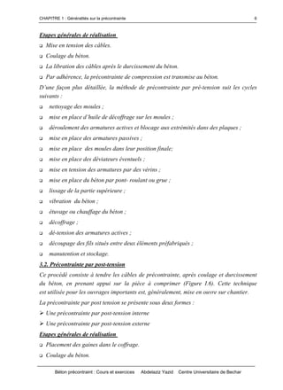 CHAPITRE 1 : Généralités sur la précontrainte
Béton précontraint : Cours et exercices Abdelaziz Yazid Centre Universitaire de Bechar
6
Etapes générales de réalisation
Mise en tension des câbles.
Coulage du béton.
La libration des câbles après le durcissement du béton.
Par adhérence, la précontrainte de compression est transmise au béton.
D’unefaçonplusdétaillée,laméthodedeprécontrainteparpré-tension suit les cycles
suivants :
 nettoyage des moules ;
 miseenplaced’huilededécoffragesurlesmoules;
 déroulement des armatures actives et blocage aux extrémités dans des plaques ;
 mise en place des armatures passives ;
 mise en place des moules dans leur position finale;
 mise en place des déviateurs éventuels ;
 mise en tension des armatures par des vérins ;
 mise en place du béton par pont- roulant ou grue ;
 lissage de la partie supérieure ;
 vibration du béton ;
 étuvage ou chauffage du béton ;
 décoffrage ;
 dé-tension des armatures actives ;
 découpage des fils situés entre deux éléments préfabriqués ;
 manutention et stockage.
3.2. Précontrainte par post-tension
Ce procédé consiste à tendre les câbles de précontrainte, après coulage et durcissement
du béton, en prenant appui sur la pièce à comprimer (Figure I.6). Cette technique
est utilisée pour les ouvrages importants est, généralement, mise en ouvre sur chantier.
La précontrainte par post tension se présente sous deux formes :
Une précontrainte par post-tension interne
Une précontrainte par post-tension externe
Etapes générales de réalisation
Placement des gaines dans le coffrage.
Coulage du béton.
 