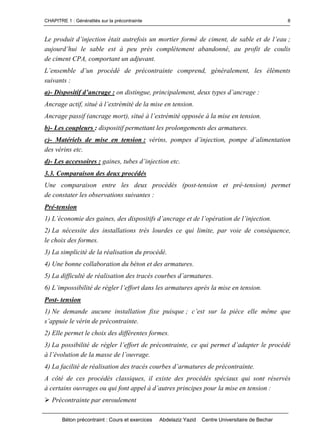 CHAPITRE 1 : Généralités sur la précontrainte
Béton précontraint : Cours et exercices Abdelaziz Yazid Centre Universitaire de Bechar
8
Leproduitd’injectionétaitautrefoisunmortierformédeciment,desableetdel’eau;
aujourd’huilesableestàpeuprèscomplètementabandonné,auprofitdecoulis
de ciment CPA, comportant un adjuvant.
L’ensemble d’un procédé de précontrainte comprend, généralement, les éléments
suivants :
a)- Dispositifd’ancrage: on distingue, principalement,deuxtypesd’ancrage:
Ancrageactif,situéàl’extrémitédelamiseentension.
Ancrage passif (ancrage mort), situé àl’extrémitéopposéeàlamiseentension.
b)- Les coupleurs : dispositif permettant les prolongements des armatures.
c)- Matériels de mise en tension : vérins, pompesd’injection,pomped’alimentation
des vérins etc.
d)- Les accessoires : gaines, tubesd’injectionetc.
3.3. Comparaison des deux procédés
Une comparaison entre les deux procédés (post-tension et pré-tension) permet
de constater les observations suivantes :
Pré-tension
1) L’économiedesgaines, desdispositifsd’ancrageetdel’opérationdel’injection.
2) La nécessite des installations très lourdes ce qui limite, par voie de conséquence,
le choix des formes.
3) La simplicité de la réalisation du procédé.
4) Une bonne collaboration du béton et des armatures.
5) Ladifficultéderéalisationdestracéscourbesd’armatures.
6) L’impossibilitéderéglerl’effortdanslesarmaturesaprèslamiseentension.
Post- tension
1) Ne demande aucune installation fixe puisque ;c’estsurlapièceellemêmeque
s’appuielevérindeprécontrainte.
2) Elle permet le choix des différentes formes.
3) La possibilité de réglerl’effortdeprécontrainte,cequipermetd’adapterleprocédé
àl’évolutiondelamassedel’ouvrage.
4) Lafacilitéderéalisationdestracéscourbesd’armaturesdeprécontrainte.
A côté de ces procédés classiques, il existe des procédés spéciaux qui sont réservés
à certains ouvragesouquifontappelàd’autresprincipespourlamiseentension:
Précontrainte par enroulement
 
