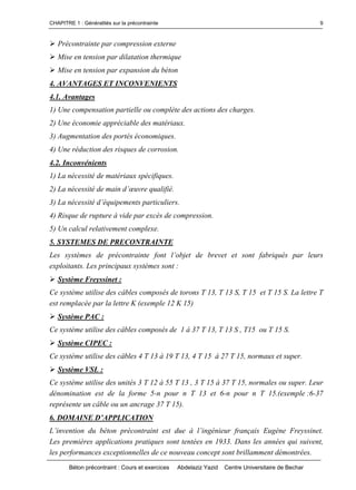 CHAPITRE 1 : Généralités sur la précontrainte
Béton précontraint : Cours et exercices Abdelaziz Yazid Centre Universitaire de Bechar
9
Précontrainte par compression externe
Mise en tension par dilatation thermique
Mise en tension par expansion du béton
4. AVANTAGES ET INCONVENIENTS
4.1. Avantages
1) Une compensation partielle ou complète des actions des charges.
2) Une économie appréciable des matériaux.
3) Augmentation des portés économiques.
4) Une réduction des risques de corrosion.
4.2. Inconvénients
1) La nécessité de matériaux spécifiques.
2) Lanécessitédemaind’œuvrequalifié.
3) Lanécessitéd’équipementsparticuliers.
4) Risque de rupture à vide par excès de compression.
5) Un calcul relativement complexe.
5. SYSTEMES DE PRECONTRAINTE
Les systèmes de précontrainte font l’objetdebrevetetsontfabriquésparleurs
exploitants. Les principaux systèmes sont :
Système Freyssinet :
Ce système utilise des câbles composés de torons T 13, T 13 S, T 15 et T 15 S. La lettre T
est remplacée par la lettre K (exemple 12 K 15)
Système PAC :
Ce système utilise des câbles composés de 1 à 37 T 13, T 13 S , T15 ou T 15 S.
Système CIPEC :
Ce système utilise des câbles 4 T 13 à 19 T 13, 4 T 15 à 27 T 15, normaux et super.
Système VSL :
Ce système utilise des unités 3 T 12 à 55 T 13 , 3 T 15 à 37 T 15, normales ou super. Leur
dénomination est de la forme 5-n pour n T 13 et 6-n pour n T 15.(exemple :6-37
représente un câble ou un ancrage 37 T 15).
6.DOMAINED’APPLICATION
L’inventiondubétonprécontraintestdueàl’ingénieurfrançais Eugène Freyssinet.
Les premières applications pratiques sont tentées en 1933. Dans les années qui suivent,
les performances exceptionnelles de ce nouveau concept sont brillamment démontrées.
 