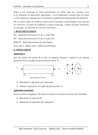 CHAPITRE 1 : Généralités sur la précontrainte
Béton précontraint : Cours et exercices Abdelaziz Yazid Centre Universitaire de Bechar
10
Grâce à ces avantages le béton précontraint est utilisé danslesouvragesd’art
et les bâtiments de dimensions importantes :ilestd’utilisationcourantepourlesponts
etd’unemploitrèsrépandupourlespoutrellespréfabriquéesdesplanchersdebâtiments.
On le retrouve dans de nombreux autrestypesd’ouvrages,parmilesquelsnous citerons
lesréservoirs,lespieuxdefondationettirantsd’ancrage,certainsouvragesmaritimes,
les barrages, les enceintes de réacteurs nucléaires...
7. REGLEMENTATIONS
IP1 : Instruction Provisoire n°1 du 12 Août 1965
IP2 : Instruction Provisoire n°2 du 13 Août 1973
BPEL 91 : Béton précontraint aux états limites
Euro code 2 : (Béton Armé et Béton précontraint ).
8. APPLICATIONS
Application 1
Soit une poutre de section Betavecunmomentd’inertieIsoumise à un moment
fléchissant M et à un effort de précontrainte centré P1.
Déterminer le digramme des contraintes.
Déduirel’expressiondel’effortdeprécontrainteP1.
Application numérique
Soit la section rectangulaire (50,120) cm soumise à un moment extérieur M=0.80 MNm.
Déterminer la valeur de P1.
Schématiser le digramme des contraintes.
Précontrainte centrée
h
Vs
Vi
P1
P1
 