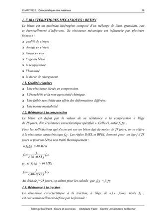 CHAPITRE 2 : Caractéristiques des matériaux
Béton précontraint : Cours et exercices Abdelaziz Yazid Centre Universitaire de Bechar
16
1. CARACTERISTIQUES MECANIQUES : BETON
Lebétonestunmatériauhétérogènecomposéd’unmélangedeliant,granulats,eau
etéventuellementd’adjuvants.Sarésistancemécaniqueestinfluencée par plusieurs
facteurs :
qualité du ciment
dosage en ciment
teneur en eau
l’âgedubéton
la température
l’humidité
la durée de chargement
1.1. Qualités requises
 Une résistance élevée en compression.
 L'étanchéité et la non-agressivité chimique.
 Une faible sensibilité aux effets des déformations différées.
 Une bonne maniabilité.
1.2. Résistance à la compression
Le béton est défini par la valeur de sa résistance à la compression à l'âge
de 28 jours, dite «résistance caractéristique spécifiée ». Celle-ci, notée fc28 .
Pour les sollicitations qui s'exercent sur un béton âgé de moins de 28 jours, on se réfère
à la résistance caractéristique fcj . Les règles BAEL et BPEL donnent, pour un âge j 28
jours et pour un béton non traité thermiquement :
si fc28 40 MPa
28ccj f
j83,076,4
j
f


et si fc28 > 40 MPa
28ccj f
j95,040,1
j
f


Au-delà de j=28 jours, on admet pour les calculs que fcj = fc28
1.3. Résistance à la traction
La résistance caractéristique à la traction, à l'âge de « j » jours, notée ftj ,
est conventionnellement définie par la formule :
 