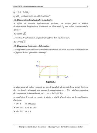 CHAPITRE 2 : Caractéristiques des matériaux
Béton précontraint : Cours et exercices Abdelaziz Yazid Centre Universitaire de Bechar
17
ftj = 0,6 + 0,06 fcj
ftj et fcj sont exprimées en MPa (ou N/mm²)
1.4. Déformations longitudinales instantanées
A défaut de résultats expérimentaux probants, on adopte pour le module
de déformation longitudinale instantanée du béton noté Eij, une valeur conventionnelle
égale à :
3 cjij f11000E 
Le module de déformation longitudinale différée Evj est donné par :
3 cjj f3700Ev 
1.5. Diagramme Contrainte - Déformation
Le diagramme caractéristique contrainte-déformation du béton a l'allure schématisée sur
la figure II.1 dite " parabole - rectangle".
Figure II.1
Le diagramme de calcul comporte un arc de parabole du second degré depuis l'origine
des coordonnées et jusqu'à son sommet de coordonnées bc = 2%o et d'une contrainte
de compression de béton donnée par : bc = 0,85. fcj/ .b
Le coefficient prend en compte la durée probable d'application de la combinaison
d'actions .
= 1 t 24 heures
= 0,9 1 h t 24 h
= 0,85 t1 h
 