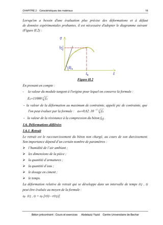 CHAPITRE 2 : Caractéristiques des matériaux
Béton précontraint : Cours et exercices Abdelaziz Yazid Centre Universitaire de Bechar
18
Lorsqu'on a besoin d'une évaluation plus précise des déformations et à défaut
de données expérimentales probantes, il est nécessaire d'adopter le diagramme suivant
(Figure II.2) :
Figure II.2
En prenant en compte :
- la valeur du module tangent à l'origine pour lequel on conserve la formule :
3 cjij f11000E 
- la valeur de la déformation au maximum de contrainte, appelé pic de contrainte, que
l'on peut évaluer par la formule : 3 cj
3
0b f10.62,0


- la valeur de la résistance à la compression du béton fcj .
1.6. Déformations différées
1.6.1. Retrait
Le retrait est le raccourcissement du béton non chargé, au cours de son durcissement.
Sonimportancedépendd’uncertainnombredeparamètres:
l’humiditédel’airambiant;
les dimensions de la pièce ;
laquantitéd’armatures;
laquantitéd’eau;
le dosage en ciment ;
le temps.
La déformation relative de retrait qui se développe dans un intervalle de temps (t1 , t)
peut être évaluée au moyen de la formule :
r (t1 , t) = r [r(t) - r(t1)]
 