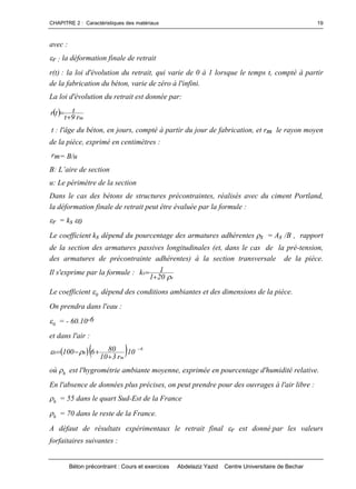 CHAPITRE 2 : Caractéristiques des matériaux
Béton précontraint : Cours et exercices Abdelaziz Yazid Centre Universitaire de Bechar
19
avec :
r : la déformation finale de retrait
r(t) : la loi d'évolution du retrait, qui varie de 0 à 1 lorsque le temps t, compté à partir
de la fabrication du béton, varie de zéro à l'infini.
La loi d'évolution du retrait est donnée par:
 mr9t
ttr


t : l'âge du béton, en jours, compté à partir du jour de fabrication, et rm le rayon moyen
de la pièce, exprimé en centimètres :
rm= B/u
B:L’airedesection
u: Le périmètre de la section
Dans le cas des bétons de structures précontraintes, réalisés avec du ciment Portland,
la déformation finale de retrait peut être évaluée par la formule :
r = ks 0
Le coefficient ks dépend du pourcentage des armatures adhérentes s = As /B , rapport
de la section des armatures passives longitudinales (et, dans le cas de la pré-tension,
des armatures de précontrainte adhérentes) à la section transversale de la pièce.
Il s'exprime par la formule :
s
s
201
1k


Le coefficient 0 dépend des conditions ambiantes et des dimensions de la pièce.
On prendra dans l'eau :
0 = - 60.10-6
et dans l'air :
   6
m
h0 10.
r310
806100


 
où h est l'hygrométrie ambiante moyenne, exprimée en pourcentage d'humidité relative.
En l'absence de données plus précises, on peut prendre pour des ouvrages à l'air libre :
h = 55 dans le quart Sud-Est de la France
h = 70 dans le reste de la France.
A défaut de résultats expérimentaux le retrait final r est donné par les valeurs
forfaitaires suivantes :
 