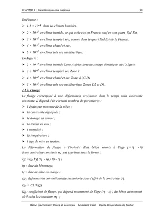 CHAPITRE 2 : Caractéristiques des matériaux
Béton précontraint : Cours et exercices Abdelaziz Yazid Centre Universitaire de Bechar
20
En France :
1,5 × 10-4 dans les climats humides,
2 × 10-4 en climat humide, ce qui est le cas en France, sauf en son quart Sud-Est,
3 × 10-4 en climat tempéré sec, comme dans le quart Sud-Est de la France,
4 × 10-4 en climat chaud et sec,
5 × 10-4 en climat très sec ou désertique.
En Algérie :
2 × 10-4 enclimathumideZoneAdelacartedezonageclimatiquedel’Algérie
3 × 10-4 en climat tempéré sec Zone B
4 × 10-4 en climat chaud et sec ZonesB’,C,D1
5 × 10-4 en climat très sec ou désertique Zones D2 et D3.
1.6.2. Fluage
Le fluage correspond à une déformation croissante dans le temps sous contrainte
constante.Ildépendd’uncertainsnombresdeparamètres:
l’épaisseurmoyennedelapièce;
la contrainte appliquée ;
le dosage en ciment ;
la teneur en eau ;
l’humidité;
la température ;
l’agedemiseentension.
La déformation de fluage à l'instant t d'un béton soumis à l'âge j = t1 - t0
à une contrainte constante 1 est exprimée sous la forme :
fl =ic Kfl (t1 - t0 ). f(t - t1 )
t0 : date du bétonnage,
t1 : date de mise en charge ;
ic : déformation conventionnelle instantanée sous l'effet de la contrainte 1
ic = 1 /Ei28
Kfl : coefficient de fluage, qui dépend notamment de l'âge (t1 - t0 ) du béton au moment
où il subit la contrainte 1 ;
 