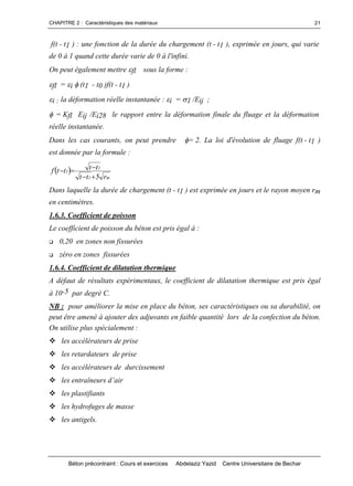 CHAPITRE 2 : Caractéristiques des matériaux
Béton précontraint : Cours et exercices Abdelaziz Yazid Centre Universitaire de Bechar
21
f(t - t1 ) : une fonction de la durée du chargement (t - t1 ), exprimée en jours, qui varie
de 0 à 1 quand cette durée varie de 0 à l'infini.
On peut également mettre fl sous la forme :
fl = i (t1 - t0 )f(t - t1 )
i : la déformation réelle instantanée : i = 1 /Eij ;
= Kfl Eij /Ei28 le rapport entre la déformation finale du fluage et la déformation
réelle instantanée.
Dans les cas courants, on peut prendre = 2. La loi d'évolution de fluage f(t - t1 )
est donnée par la formule :
 
m1
1
1
r5tt
ttttf


Dans laquelle la durée de chargement (t - t1 ) est exprimée en jours et le rayon moyen rm
en centimètres.
1.6.3. Coefficient de poisson
Le coefficient de poisson du béton est pris égal à :
 0,20 en zones non fissurées
 zéro en zones fissurées
1.6.4. Coefficient de dilatation thermique
A défaut de résultats expérimentaux, le coefficient de dilatation thermique est pris égal
à 10-5 par degré C.
NB : pour améliorer la mise en place du béton, ses caractéristiques ou sa durabilité, on
peut être amené à ajouter des adjuvants en faible quantité lors de la confection du béton.
On utilise plus spécialement :
les accélérateurs de prise
les retardateurs de prise
les accélérateurs de durcissement
lesentraîneursd’air
les plastifiants
les hydrofuges de masse
les antigels.
 