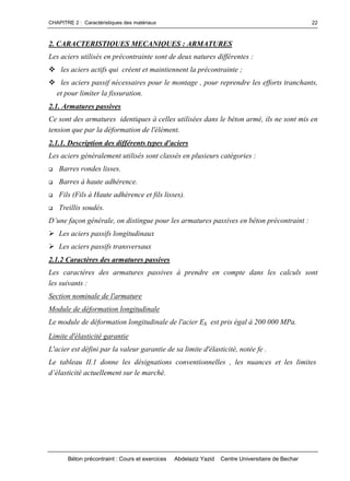 CHAPITRE 2 : Caractéristiques des matériaux
Béton précontraint : Cours et exercices Abdelaziz Yazid Centre Universitaire de Bechar
22
2. CARACTERISTIQUES MECANIQUES : ARMATURES
Les aciers utilisés en précontrainte sont de deux natures différentes :
les aciers actifs qui créent et maintiennent la précontrainte ;
les aciers passif nécessaires pour le montage , pour reprendre les efforts tranchants,
et pour limiter la fissuration.
2.1. Armatures passives
Ce sont des armatures identiques à celles utilisées dans le béton armé, ils ne sont mis en
tension que par la déformation de l'élément.
2.1.1. Description des différents types d'aciers
Les aciers généralement utilisés sont classés en plusieurs catégories :
 Barres rondes lisses.
 Barres à haute adhérence.
 Fils (Fils à Haute adhérence et fils lisses).
 Treillis soudés.
D’unefaçongénérale,ondistinguepourlesarmaturespassivesenbétonprécontraint:
Les aciers passifs longitudinaux
Les aciers passifs transversaux
2.1.2 Caractères des armatures passives
Les caractères des armatures passives à prendre en compte dans les calculs sont
les suivants :
Section nominale de l'armature
Module de déformation longitudinale
Le module de déformation longitudinale de l'acier Es est pris égal à 200 000 MPa.
Limite d'élasticité garantie
L'acier est défini par la valeur garantie de sa limite d'élasticité, notée fe .
Le tableau II.1 donne les désignations conventionnelles , les nuances et les limites
d’élasticitéactuellementsurlemarché.
 