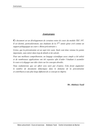 Avant-propos
Béton précontraint : Cours et exercices Abdelaziz Yazid Centre Universitaire de Bechar
Avant-propos
Ce document est un développement de certaines notes de cours du module TEC 197.
Il est destiné, particulièrement, aux étudiants de la 5ème
année génie civil comme un
support pédagogique au cours « Béton précontraint ».
Certes, que la précontrainte est un sujet très vaste. Seuls sont donc retenus les points
importants, sans entrer dans trop de détails et de calculs.
Pour une meilleure compréhension, un langage scientifique assez simple a été utilisé
et de nombreuses applicationsontétéexposéesafind’aiderl’étudiantàassimiler
le cours et à dégager une idée claire sur les concepts abordés.
Noussouhaiteronsqueceteffortserasuivipard’autres.Celaferaitaugmenter
le nombre de documents didactiques dans le domaine de la précontrainte
et contribuera à une plus large diffusion de ce concept en Algérie.
Mr. Abdelaziz Yazid
 