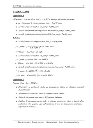 CHAPITRE 2 : Caractéristiques des matériaux
Béton précontraint : Cours et exercices Abdelaziz Yazid Centre Universitaire de Bechar
27
3. APPLICATIONS
Application 1
Déterminer , pour un béton de fc28 = 30 MPa, les caractéristiques suivantes :
 La résistance à la compression au jour j= 7 et 90 jours
 La résistance à la traction au jour j= 7 et 90 jours
 Module de déformation longitudinal instantané au jour j= 7 et 90 jours
 Module de déformation longitudinal différé au jour j= 7 et 90 jours
Solution
 La résistance à la compression au jour j= 7 et 90 jours
j= 7 jours : 28c7c f
j83,076,4
j
f

 = 20.04 MPa
j=90 jours : fc90=fc28= 30 MPa
 La résistance à la traction au jour j= 7 et 90 jours
j= 7 jours : ft7=0.6+0.06 fc7 =1.80 MPa
j= 90 jours : ft90=ft28=0.6+0.06 fc28=2.4 MPa
 Module de déformation longitudinal instantané au jour j= 7 et 90 jours
j= 7 jours : 3 7c7i f11000E  =30056.3 MPa
j= 90 jours : 3 28c90i f11000E  =34179.6 MPa
Application 2
Pour un béton fc28 = 35 MPa :
 Déterminer la contrainte limite de compression ultime en situation courante
et accidentelle.
 Déterminer la contrainte limite de compression en service
 Tracer le digramme contrainte –déformation du béton
 A défaut de données expérimentales probantes, dans le cas où on a besoin d'une
évaluation plus précise des déformations, tracer le diagramme contrainte –
déformation du béton.
 