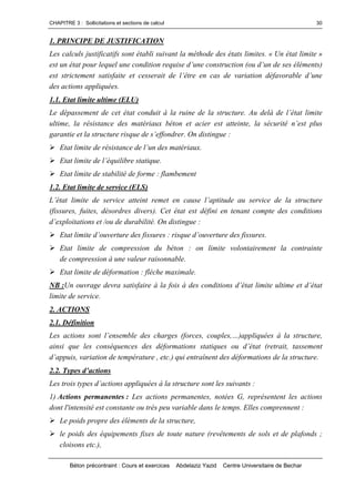 CHAPITRE 3 : Sollicitations et sections de calcul
Béton précontraint : Cours et exercices Abdelaziz Yazid Centre Universitaire de Bechar
30
1. PRINCIPE DE JUSTIFICATION
Les calculs justificatifs sont établi suivant la méthode des états limites. « Un état limite »
estunétatpourlequeluneconditionrequised’uneconstruction(oud’undeseséléments)
eststrictementsatisfaiteetcesseraitdel’êtreencasdevariationdéfavorabled’une
des actions appliquées.
1.1. Etat limite ultime (ELU)
Ledépassementdecetétatconduitàlaruinedelastructure.Audelàdel’étatlimite
ultime,larésistancedesmatériauxbétonetacierestatteinte,lasécuritén’estplus
garantieetlastructurerisquedes’effondrer.Ondistingue:
Etatlimitederésistancedel’undesmatériaux.
Etatlimitedel’équilibrestatique.
Etat limite de stabilité de forme : flambement
1.2. Etat limite de service (ELS)
L’étatlimitedeserviceatteintremetencausel’aptitudeauservicedelastructure
(fissures, fuites, désordres divers). Cet état est défini en tenant compte des conditions
d’exploitations et /ou de durabilité. On distingue :
Etatlimited’ouverturedesfissures:risqued’ouverturedesfissures.
Etat limite de compression du béton : on limite volontairement la contrainte
de compression à une valeur raisonnable.
Etat limite de déformation : flèche maximale.
NB :Unouvragedevrasatisfaireàlafoisàdesconditionsd’étatlimiteultimeetd’état
limite de service.
2. ACTIONS
2.1. Définition
Lesactionssontl’ensembledescharges(forces,couples,…)appliquéesàlastructure,
ainsiquelesconséquencesdesdéformationsstatiquesoud’état(retrait,tassement
d’appuis,variationdetempérature,etc.)quientraînentdesdéformationsdelastructure.
2.2.Typesd’actions
Lestroistypesd’actionsappliquéesàlastructuresontles suivants :
1) Actions permanentes : Les actions permanentes, notées G, représentent les actions
dont l'intensité est constante ou très peu variable dans le temps. Elles comprennent :
Le poids propre des éléments de la structure,
le poids des équipements fixes de toute nature (revêtements de sols et de plafonds ;
cloisons etc.),
 