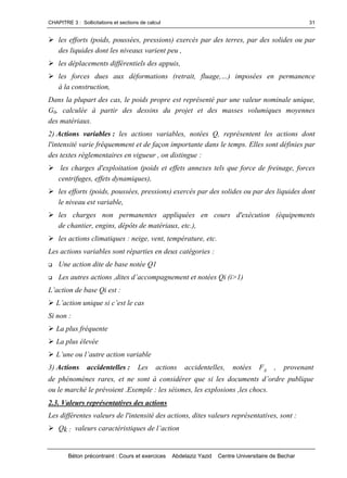 CHAPITRE 3 : Sollicitations et sections de calcul
Béton précontraint : Cours et exercices Abdelaziz Yazid Centre Universitaire de Bechar
31
les efforts (poids, poussées, pressions) exercés par des terres, par des solides ou par
des liquides dont les niveaux varient peu ,
les déplacements différentiels des appuis,
les forcesduesauxdéformations(retrait,fluage,…)imposéesen permanence
à la construction,
Dans la plupart des cas, le poids propre est représenté par une valeur nominale unique,
G0, calculée à partir des dessins du projet et des masses volumiques moyennes
des matériaux.
2) Actions variables : les actions variables, notées Q, représentent les actions dont
l'intensité varie fréquemment et de façon importante dans le temps. Elles sont définies par
des textes réglementaires en vigueur , on distingue :
les charges d'exploitation (poids et effets annexes tels que force de freinage, forces
centrifuges, effets dynamiques),
les efforts (poids, poussées, pressions) exercés par des solides ou par des liquides dont
le niveau est variable,
les charges non permanentes appliquées en cours d'exécution (équipements
de chantier, engins, dépôts de matériaux, etc.),
les actions climatiques : neige, vent, température, etc.
Les actions variables sont réparties en deux catégories :
 Une action dite de base notée Q1
 Lesautresactions,ditesd’accompagnementetnotéesQi(i>1)
L’actiondebaseQiest:
L’actionuniquesic’estlecas
Si non :
La plus fréquente
La plus élevée
L’uneoul’autreactionvariable
3) Actions accidentelles : Les actions accidentelles, notées FA , provenant
dephénomènesrares,etnesontàconsidérerquesilesdocumentsd’ordrepublique
ou le marché le prévoient .Exemple : les séismes, les explosions ,les chocs.
2.3. Valeurs représentatives des actions
Les différentes valeurs de l'intensité des actions, dites valeurs représentatives, sont :
Qk : valeurscaractéristiquesdel’action
 
