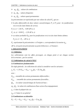 CHAPITRE 3 : Sollicitations et sections de calcul
Béton précontraint : Cours et exercices Abdelaziz Yazid Centre Universitaire de Bechar
32
0i Qik : valeurs de combinaison
1i Qik : valeurs fréquentes
2i Qik : valeurs quasi-permanentes
La précontrainte est représentée par une valeur de calcul Pd qui est :
la plus défavorable de deux valeurs caractéristiques P1 et P2 pour les justifications
vis-à-vis des états limites de service,
P1 (x, t) = 1,02 P0 - 0,80 P (x, t)
P2 (x, t) = 0,98 P0 - 1,20 P (x, t)
sa valeur probable Pm pour les justifications vis-à-vis des états limites ultimes.
Pm (x, t) = P0 - P (x, t)
P0 représentant la précontrainte « à l'origine », correspondant à la tension p0 .
P (x, t) la perte de précontrainte au point d'abscisse x, à l'instant t.
3. SOLLICITATIONS
3.1. Définition
Les sollicitations sont les effets provoqués, en chaque point et sur chaque section
de la structure , par les actions.
3.2.Sollicitationsdecalculàl’ELU
1) Combinaisons fondamentales
En règle générale , les sollicitions de calcul à considérer sont les suivantes :
p
.Pm + 1,35.Gmax + Gmin + Q1
Q1k + 1,30i
.Qik
avec :
Gmax : ensemble des actions permanentes défavorables ;
Gmin : ensemble des actions permanentes favorables ,
Q1k : la valeur caractéristique de l'action de base ;
0i Qik : la valeur de combinaison d'une action d'accompagnement.
p =1 dans la plupart des cas
Q1=1,5 dans le cas général
2) Combinaisons accidentelles
Pm + FA + Gmax + Gmin + 11
Q1k + 2i
.Qik
 