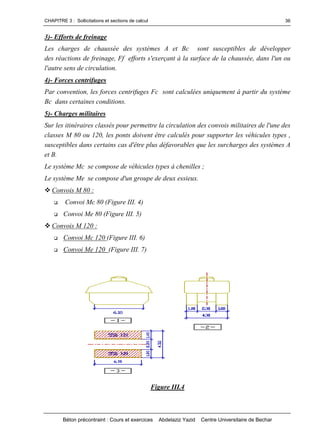 CHAPITRE 3 : Sollicitations et sections de calcul
Béton précontraint : Cours et exercices Abdelaziz Yazid Centre Universitaire de Bechar
36
3)- Efforts de freinage
Les charges de chaussée des systèmes A et Bc sont susceptibles de développer
des réactions de freinage, Ff efforts s'exerçant à la surface de la chaussée, dans l'un ou
l'autre sens de circulation.
4)- Forces centrifuges
Par convention, les forces centrifuges Fc sont calculées uniquement à partir du système
Bc dans certaines conditions.
5)- Charges militaires
Sur les itinéraires classés pour permettre la circulation des convois militaires de l'une des
classes M 80 ou 120, les ponts doivent être calculés pour supporter les véhicules types ,
susceptibles dans certains cas d'être plus défavorables que les surcharges des systèmes A
et B.
Le système Mc se compose de véhicules types à chenilles ;
Le système Me se compose d'un groupe de deux essieux.
Convois M 80 :
 Convoi Mc 80 (Figure III. 4)
 Convoi Me 80 (Figure III. 5)
Convois M 120 :
 Convoi Mc 120 (Figure III. 6)
 Convoi Me 120 (Figure III. 7)
Figure III.4
 