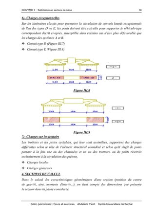 CHAPITRE 3 : Sollicitations et sections de calcul
Béton précontraint : Cours et exercices Abdelaziz Yazid Centre Universitaire de Bechar
38
6)- Charges exceptionnelles
Sur les itinéraires classés pour permettre la circulation de convois lourds exceptionnels
de l'un des types D ou E, les ponts doivent être calculés pour supporter le véhicule-type
correspondant décrit ci-après, susceptible dans certains cas d'être plus défavorable que
les charges des systèmes A et B.
Convoi type D (Figure III.7)
Convoi type E (Figure III.8)
Figure III.8
Figure III.9
7)- Charges sur les trottoirs
Les trottoirs et les pistes cyclables, qui leur sont assimilées, supportent des charges
différentes selon le rôle de l'élément structural considéré et selon qu'il s'agit de ponts
portant à la fois une ou des chaussées et un ou des trottoirs, ou de ponts réservés
exclusivement à la circulation des piétons.
Charges locales
Charges générales
4. SECTIONS DE CALCUL
Dans le calcul des caractéristiques géométriques d'une section (position du centre
de gravité, aire, moments d'inertie...), on tient compte des dimensions que présente
la section dans la phase considérée.
 