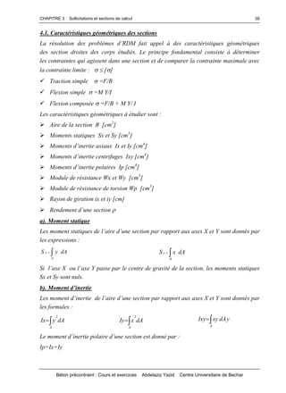 CHAPITRE 3 : Sollicitations et sections de calcul
Béton précontraint : Cours et exercices Abdelaziz Yazid Centre Universitaire de Bechar
39
4.1. Caractéristiques géométriques des sections
Larésolutiondesproblèmesd’RDM faitappelàdescaractéristiquesgéométriques
des section droites des corps étudiés. Le principe fondamental consiste à déterminer
les contraintes qui agissent dans une section et de comparer la contrainte maximale avec
la contrainte limite : []
Traction simple =F/B
Flexion simple =M Y/I
Flexion composée =F/B + M Y/ I
Les caractéristiques géométriques à étudier sont :
Aire de la section B [cm2
]
Moments statiques Sx et Sy [cm3
]
Momentsd’inertieaxiauxIxetIy[cm4
]
Momentsd’inertiecentrifugesIxy[cm4
]
Momentsd’inertiepolairesIp[cm4
]
Module de résistance Wx et Wy [cm3
]
Module de résistance de torsion Wp [cm3
]
Rayon de giration ix et iy [cm]
Rendementd’unesection
a). Moment statique
Lesmomentstatiquesdel’aired’unesectionparrapportauxaxesXetYsontdonnéspar
les expressions :

A
x dAyS 
A
y dAxS
Sil’axeX oul’axeYpasseparlecentredegravitédelasection,lesmomentsstatiques
Sx et Sy sont nuls.
b).Momentd’inertie
Lesmomentd’inertiedel’aired’unesectionparrapportauxaxesXetYsontdonnés par
les formules :
dAyIx
2
A
 dAxIy
2
A
 dAxyIxy
A
 y
Lemomentd’inertiepolaired’unesectionestdonnépar:
Ip=Ix+Iy
 