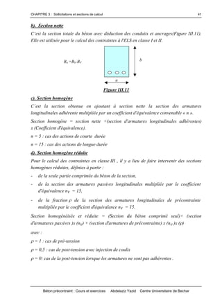 CHAPITRE 3 : Sollicitations et sections de calcul
Béton précontraint : Cours et exercices Abdelaziz Yazid Centre Universitaire de Bechar
41
b). Section nette
C’estlasectiontotaledubétonavecdéductiondesconduitset ancrages(Figure III.11).
Elle est utilisée pour le calcul des contraintes à l'ELS en classe I et II.
Figure III.11
c). Section homogène
C’estla section obtenue en ajoutantà section nette la section desarmatures
longitudinales adhérente multipliée par un coefficient d'équivalence convenable « n ».
Section homogène = section nette +(section d'armatures longitudinales adhérentes)
x (Coefficient d'équivalence).
n = 5 : cas des actions de courte durée
n = 15 : cas des actions de longue durée
d). Section homogène réduite
Pour le calcul des contraintes en classe III , il y a lieu de faire intervenir des sections
homogènes réduites, définies à partir :
- de la seule partie comprimée du béton de la section,
- de la section des armatures passives longitudinales multipliée par le coefficient
d'équivalence nv = 15,
- de la fraction  de la section des armatures longitudinales de précontrainte
multipliée par le coefficient d'équivalence nv = 15.
Section homogénéisée et réduite = (Section du béton comprimé seul)+ (section
d'armatures passives )x (nv) + (section d'armatures de précontrainte) x (nv )x ()
avec :
= 1 : cas de pré-tension
= 0,5 : cas de post-tension avec injection de coulis
= 0: cas de la post-tension lorsque les armatures ne sont pas adhérentes .
a
Bn =Bb-BV
b
 