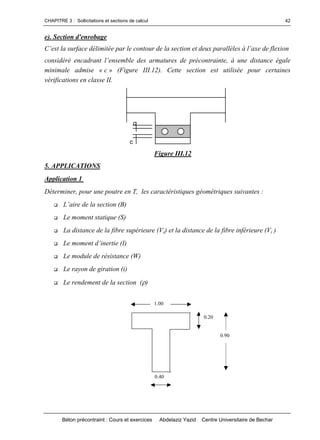 CHAPITRE 3 : Sollicitations et sections de calcul
Béton précontraint : Cours et exercices Abdelaziz Yazid Centre Universitaire de Bechar
42
e). Section d'enrobage
C’estlasurfacedélimitéeparlecontourdelasectionetdeuxparallèlesàl’axedeflexion
considéréencadrantl’ensembledesarmaturesdeprécontrainte,àunedistanceégale
minimale admise « c » (Figure III.12). Cette section est utilisée pour certaines
vérifications en classe II.
c
c
Figure III.12
5. APPLICATIONS
Application 1
Déterminer, pour une poutre en T, les caractéristiques géométriques suivantes :
 L’airedelasection(B)
 Le moment statique (S)
 La distance de la fibre supérieure (Vs) et la distance de la fibre inférieure (Vi )
 Lemomentd’inertie(I)
 Le module de résistance (W)
 Le rayon de giration (i)
 Le rendement de la section ()
0.90
1.00
0.40
0.20
 
