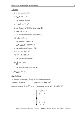CHAPITRE 3 : Sollicitations et sections de calcul
Béton précontraint : Cours et exercices Abdelaziz Yazid Centre Universitaire de Bechar
43
Solution
 L’airedelasection
B = iB = 0.48 m2
 Le moment statique
S= iidB =0.174 m3
 La distance de la fibre supérieure (Vs)
Vs=S/B = 0.363 m
 La distance de la fibre inférieure (Vi )
Vi=h-Vs =0.537 m
 Lemomentd’inertie(I)
I=Ii +Bii
2
=0.03572 m4
 Le module de résistance (W)
Ws=I/Vs = 0.0984 m3
Wi=I/Vi= 0.0665 m3
 Le rayon de giration (i)
B
II =0.273 m
 Le rendement de la section ()
BVsVi
I =0.382
Application 2
1). Soit une section avec les caractéristiques suivantes :
hauteur h =110 cm ; surface B = 0.3912 m2
moment statique S =0.17315 m3
;momentd’inertieI= 0.131944 m4

Vs
Vi
 