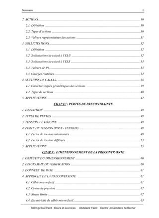 Sommaire
Béton précontraint : Cours et exercices Abdelaziz Yazid Centre Universitaire de Bechar
II
2. ACTIONS...................................................................................................................................30
2.1. Définition ..........................................................................................................................30
2.2.Typesd’actions.................................................................................................................30
2.3. Valeurs représentatives des actions ..................................................................................31
3. SOLLICITATIONS.....................................................................................................................32
3.1. Définition ..........................................................................................................................32
3.2.Sollicitationsdecalculàl’ELU........................................................................................32
3.3.Sollicitationsdecalculàl’ELS.........................................................................................33
3.4. Valeurs de i.....................................................................................................................33
3.5. Charges routières ..............................................................................................................34
4. SECTIONS DE CALCUL ..........................................................................................................38
4.1. Caractéristiques géométriques des sections ....................................................................39
4.2. Types de sections ..............................................................................................................40
5. APPLICATIONS .......................................................................................................................42
CHAP IV : PERTES DE PRECONTRAINTE
1. DEFINITION ............................................................................................................................49
2. TYPES DE PERTES .................................................................................................................49
3.TENSIONAL’ORIGINE .........................................................................................................49
4. PERTE DE TENSION (POST - TENSION) .............................................................................49
4.1. Pertes de tension instantanées ..........................................................................................49
4.2. Pertes de tension différées ..............................................................................................53
5. APPLICATIONS .......................................................................................................................55
CHAP V : DIMENSIONNEMENT DE LA PRECONTRAINTE
1. OBJECTIF DU DIMENSIONNEMENT ...................................................................................60
2. DIAGRAMME DE VERIFICATION .........................................................................................60
3. DONNEES DE BASE ..............................................................................................................61
4. APPROCHE DE LA PRECONTRAINTE ................................................................................61
4.1. Câble moyen fictif ..............................................................................................................61
4.2. Centre de pression ............................................................................................................62
4.3. Noyau limite ......................................................................................................................62
4.4. Excentricité du câble moyen fictif......................................................................................63
 
