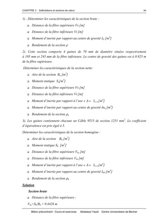 CHAPITRE 3 : Sollicitations et sections de calcul
Béton précontraint : Cours et exercices Abdelaziz Yazid Centre Universitaire de Bechar
44
1) . Déterminer les caractéristiques de la section brute :
 Distance de la fibre supérieure Vs [m]
 Distance de la fibre inférieure Vi [m]
 Momentd’inertiepar rapport au centre de gravité IG [m4
]
 Rendement de la section 
2). Cette section comporte 4 gaines de 70 mm de diamètre situées respectivement
à 105 mm et 245 mm de la fibre inférieure. Le centre de gravité des gaines est à 0.925 m
de la fibre supérieure.
Déterminer les caractéristiques de la section nette:
 Aire de la section Bn [m2
]
 Moment statique Sn[m3
]
 Distance de la fibre supérieure Vs [m]
 Distance de la fibre inférieure Vi [m]
 Momentd’inertieparrapportàl’axe«» In [m4
]
 Momentd’inertieparrapportaucentredegravitéInG [m4
]
 Rendement de la section n
3). Les gaines contiennent chacune un Câble 9T15 de section 1251 mm2
. Le coefficient
d’équivalenceestpriségalà5.
Déterminer les caractéristiques de la section homogène :
 Aire de la section Bh [m2
]
 Moment statique Sh [m3
]
 Distance de la fibre supérieure Vhs [m]
 Distance de la fibre inférieure Vhi [m]
 Momentd’inertieparrapportàl’axe«» Ih [m4
]
 Momentd’inertieparrapportaucentredegravitéIhG [m4
]
 Rendement de la section h
Solution
Section brute
 Distance de la fibre supérieure :
Vbs=Sb/Bb = 0.4426 m
 