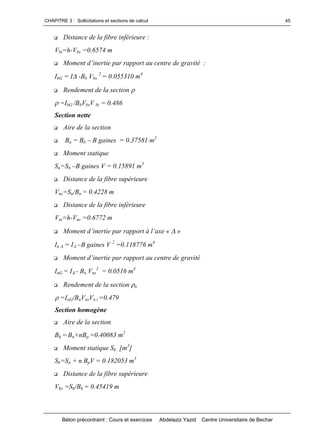 CHAPITRE 3 : Sollicitations et sections de calcul
Béton précontraint : Cours et exercices Abdelaziz Yazid Centre Universitaire de Bechar
45
 Distance de la fibre inférieure :
Vbi=h-Vbs =0.6574 m
 Momentd’inertieparrapportaucentredegravité:
IbG = I-Bb Vbs
2
= 0.055310 m4
 Rendement de la section 
=IbG /BbVbsV bi = 0.486
Section nette
 Aire de la section
 Bn = Bb –B gaines = 0.37581 m2
 Moment statique
Sn=Sb –B gaines V = 0.15891 m3
 Distance de la fibre supérieure
Vns=Sn/Bn = 0.4228 m
 Distance de la fibre inférieure
Vni=h-Vns =0.6772 m
 Momentd’inertieparrapportàl’axe«»
In = I–B gaines V 2
=0.118776 m4
 Momentd’inertieparrapportaucentredegravité
InG = I- Bn Vns
2
= 0.0516 m4
 Rendement de la section n
=InG/BnVnsVn i =0.479
Section homogène
 Aire de la section
Bh = Bn+nBp =0.40083 m2
 Moment statique Sh [m3
]
Sh=Sn + n BpV = 0.182053 m3
 Distance de la fibre supérieure
Vhs =Sh/Bh = 0.45419 m
 